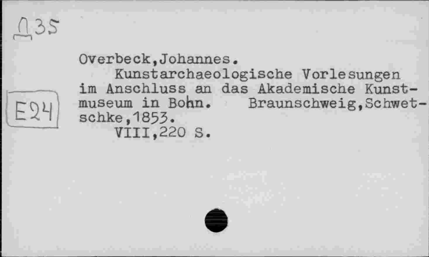 ﻿os
1Ё5Ч)
Overbe ck,Johanne s.
Kunstarchaeologische Vorlesungen im Anschluss an das Akademische Kunstmuseum in Bohn. Braunschweig,Schwet-schke,1853.
VIII,220 S.